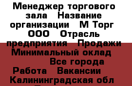 Менеджер торгового зала › Название организации ­ М-Торг, ООО › Отрасль предприятия ­ Продажи › Минимальный оклад ­ 25 000 - Все города Работа » Вакансии   . Калининградская обл.,Приморск г.